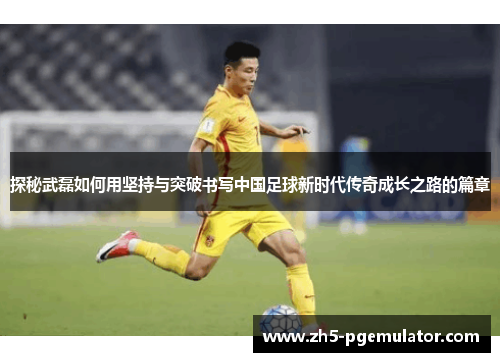 探秘武磊如何用坚持与突破书写中国足球新时代传奇成长之路的篇章